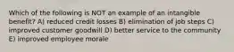 Which of the following is NOT an example of an intangible benefit? A) reduced credit losses B) elimination of job steps C) improved customer goodwill D) better service to the community E) improved employee morale