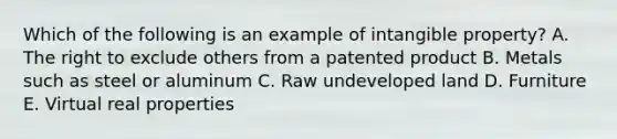 Which of the following is an example of intangible property? A. The right to exclude others from a patented product B. Metals such as steel or aluminum C. Raw undeveloped land D. Furniture E. Virtual real properties