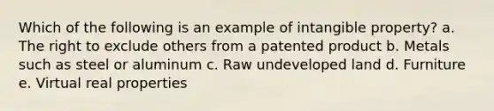 Which of the following is an example of intangible property? a. The right to exclude others from a patented product b. Metals such as steel or aluminum c. Raw undeveloped land d. Furniture e. Virtual real properties