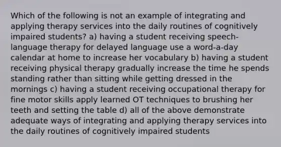 Which of the following is not an example of integrating and applying therapy services into the daily routines of cognitively impaired students? a) having a student receiving speech-language therapy for delayed language use a word-a-day calendar at home to increase her vocabulary b) having a student receiving physical therapy gradually increase the time he spends standing rather than sitting while getting dressed in the mornings c) having a student receiving occupational therapy for fine motor skills apply learned OT techniques to brushing her teeth and setting the table d) all of the above demonstrate adequate ways of integrating and applying therapy services into the daily routines of cognitively impaired students