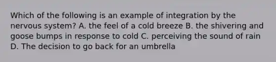 Which of the following is an example of integration by the nervous system? A. the feel of a cold breeze B. the shivering and goose bumps in response to cold C. perceiving the sound of rain D. The decision to go back for an umbrella