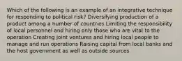 Which of the following is an example of an integrative technique for responding to political risk? Diversifying production of a product among a number of countries Limiting the responsibility of local personnel and hiring only those who are vital to the operation Creating joint ventures and hiring local people to manage and run operations Raising capital from local banks and the host government as well as outside sources