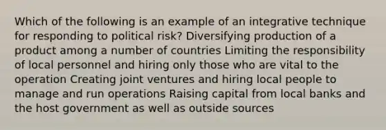 Which of the following is an example of an integrative technique for responding to political risk? Diversifying production of a product among a number of countries Limiting the responsibility of local personnel and hiring only those who are vital to the operation Creating joint ventures and hiring local people to manage and run operations Raising capital from local banks and the host government as well as outside sources