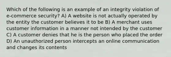 Which of the following is an example of an integrity violation of e-commerce security? A) A website is not actually operated by the entity the customer believes it to be B) A merchant uses customer information in a manner not intended by the customer C) A customer denies that he is the person who placed the order D) An unauthorized person intercepts an online communication and changes its contents