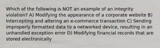 Which of the following is NOT an example of an integrity violation? A) Modifying the appearance of a corporate website B) Intercepting and altering an e-commerce transaction C) Sending improperly formatted data to a networked device, resulting in an unhandled exception error D) Modifying financial records that are stored electronically