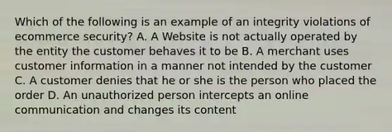 Which of the following is an example of an integrity violations of ecommerce security? A. A Website is not actually operated by the entity the customer behaves it to be B. A merchant uses customer information in a manner not intended by the customer C. A customer denies that he or she is the person who placed the order D. An unauthorized person intercepts an online communication and changes its content