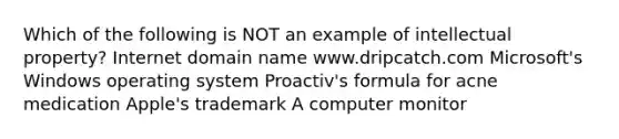 Which of the following is NOT an example of intellectual property? Internet domain name www.dripcatch.com Microsoft's Windows operating system Proactiv's formula for acne medication Apple's trademark A computer monitor