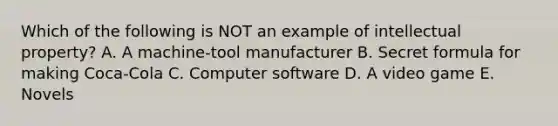 Which of the following is NOT an example of intellectual​ property? A. A​ machine-tool manufacturer B. Secret formula for making​ Coca-Cola C. Computer software D. A video game E. Novels