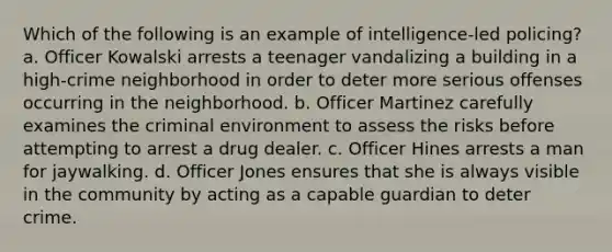 Which of the following is an example of intelligence-led policing? a. Officer Kowalski arrests a teenager vandalizing a building in a high-crime neighborhood in order to deter more serious offenses occurring in the neighborhood. b. Officer Martinez carefully examines the criminal environment to assess the risks before attempting to arrest a drug dealer. c. Officer Hines arrests a man for jaywalking. d. Officer Jones ensures that she is always visible in the community by acting as a capable guardian to deter crime.