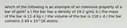 which of the following is an example of an intensive property of a bar of gold? a.) the bar has a density of 19.2 g/mL b.) the mass of the bar is 11.4 kg c.) the volume of the bar is 218 L d.) the bar contains 3.49 x 10^26 atoms