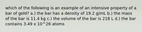 which of the following is an example of an intensive property of a bar of gold? a.) the bar has a density of 19.2 g/mL b.) the mass of the bar is 11.4 kg c.) the volume of the bar is 218 L d.) the bar contains 3.49 x 10^26 atoms