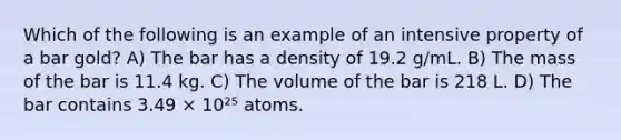 Which of the following is an example of an intensive property of a bar gold? A) The bar has a density of 19.2 g/mL. B) The mass of the bar is 11.4 kg. C) The volume of the bar is 218 L. D) The bar contains 3.49 × 10²⁵ atoms.