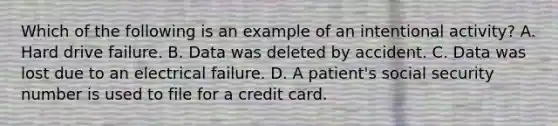 Which of the following is an example of an intentional activity? A. Hard drive failure. B. Data was deleted by accident. C. Data was lost due to an electrical failure. D. A patient's social security number is used to file for a credit card.