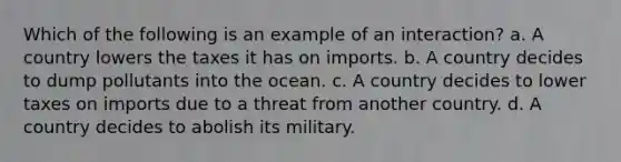 Which of the following is an example of an interaction? a. A country lowers the taxes it has on imports. b. A country decides to dump pollutants into the ocean. c. A country decides to lower taxes on imports due to a threat from another country. d. A country decides to abolish its military.