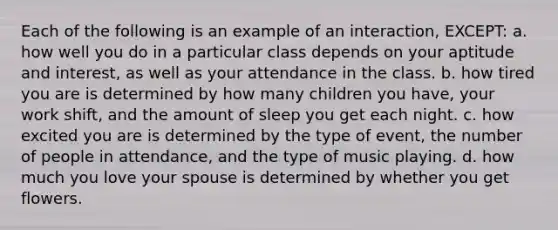 Each of the following is an example of an interaction, EXCEPT: a. how well you do in a particular class depends on your aptitude and interest, as well as your attendance in the class. b. how tired you are is determined by how many children you have, your work shift, and the amount of sleep you get each night. c. how excited you are is determined by the type of event, the number of people in attendance, and the type of music playing. d. how much you love your spouse is determined by whether you get flowers.