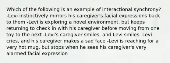 Which of the following is an example of interactional synchrony? -Levi instinctively mirrors his caregiver's facial expressions back to them -Levi is exploring a novel environment, but keeps returning to check in with his caregiver before moving from one toy to the next -Levi's caregiver smiles, and Levi smiles. Levi cries, and his caregiver makes a sad face -Levi is reaching for a very hot mug, but stops when he sees his caregiver's very alarmed facial expression