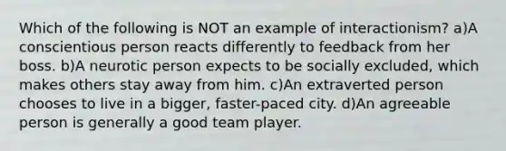 Which of the following is NOT an example of interactionism? a)A conscientious person reacts differently to feedback from her boss. b)A neurotic person expects to be socially excluded, which makes others stay away from him. c)An extraverted person chooses to live in a bigger, faster-paced city. d)An agreeable person is generally a good team player.