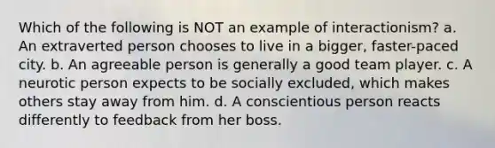 Which of the following is NOT an example of interactionism? a. An extraverted person chooses to live in a bigger, faster-paced city. b. An agreeable person is generally a good team player. c. A neurotic person expects to be socially excluded, which makes others stay away from him. d. A conscientious person reacts differently to feedback from her boss.