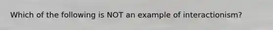 Which of the following is NOT an example of interactionism?