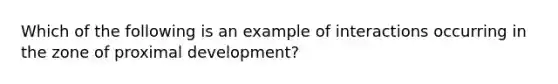 Which of the following is an example of interactions occurring in the zone of proximal development?