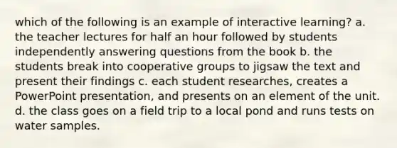 which of the following is an example of interactive learning? a. the teacher lectures for half an hour followed by students independently answering questions from the book b. the students break into cooperative groups to jigsaw the text and present their findings c. each student researches, creates a PowerPoint presentation, and presents on an element of the unit. d. the class goes on a field trip to a local pond and runs tests on water samples.