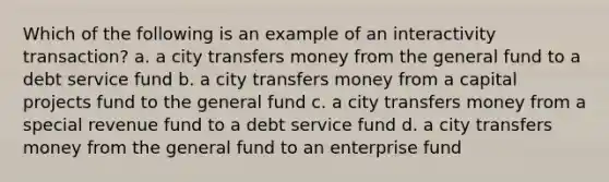 Which of the following is an example of an interactivity transaction? a. a city transfers money from the general fund to a debt service fund b. a city transfers money from a capital projects fund to the general fund c. a city transfers money from a special revenue fund to a debt service fund d. a city transfers money from the general fund to an enterprise fund