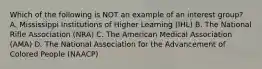 Which of the following is NOT an example of an interest group? A. Mississippi Institutions of Higher Learning (IHL) B. The National Rifle Association (NRA) C. The American Medical Association (AMA) D. The National Association for the Advancement of Colored People (NAACP)