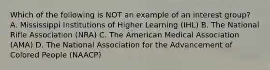 Which of the following is NOT an example of an interest group? A. Mississippi Institutions of Higher Learning (IHL) B. The National Rifle Association (NRA) C. The American Medical Association (AMA) D. The National Association for the Advancement of Colored People (NAACP)