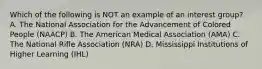 Which of the following is NOT an example of an interest group? A. The National Association for the Advancement of Colored People (NAACP) B. The American Medical Association (AMA) C. The National Rifle Association (NRA) D. Mississippi Institutions of Higher Learning (IHL)