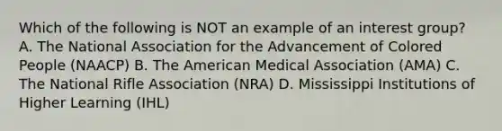 Which of the following is NOT an example of an interest group? A. The National Association for the Advancement of Colored People (NAACP) B. The American Medical Association (AMA) C. The National Rifle Association (NRA) D. Mississippi Institutions of Higher Learning (IHL)