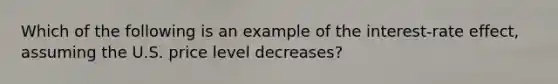 Which of the following is an example of the interest-rate effect, assuming the U.S. price level decreases?