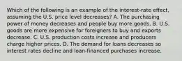 Which of the following is an example of the interest-rate effect, assuming the U.S. price level decreases? A. The purchasing power of money decreases and people buy more goods. B. U.S. goods are more expensive for foreigners to buy and exports decrease. C. U.S. production costs increase and producers charge higher prices. D. The demand for loans decreases so interest rates decline and loan-financed purchases increase.