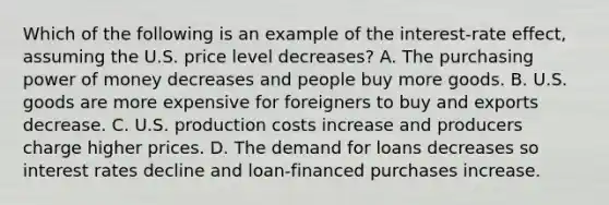 Which of the following is an example of the interest-rate effect, assuming the U.S. price level decreases? A. The purchasing power of money decreases and people buy more goods. B. U.S. goods are more expensive for foreigners to buy and exports decrease. C. U.S. production costs increase and producers charge higher prices. D. The demand for loans decreases so interest rates decline and loan-financed purchases increase.