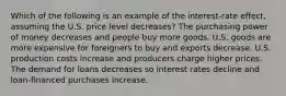 Which of the following is an example of the interest-rate effect, assuming the U.S. price level decreases? The purchasing power of money decreases and people buy more goods. U.S. goods are more expensive for foreigners to buy and exports decrease. U.S. production costs increase and producers charge higher prices. The demand for loans decreases so interest rates decline and loan-financed purchases increase.