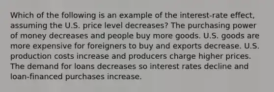 Which of the following is an example of the interest-rate effect, assuming the U.S. price level decreases? The purchasing power of money decreases and people buy more goods. U.S. goods are more expensive for foreigners to buy and exports decrease. U.S. production costs increase and producers charge higher prices. The demand for loans decreases so interest rates decline and loan-financed purchases increase.