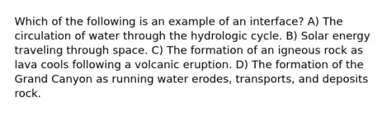 Which of the following is an example of an interface? A) The circulation of water through the hydrologic cycle. B) Solar energy traveling through space. C) The formation of an igneous rock as lava cools following a volcanic eruption. D) The formation of the Grand Canyon as running water erodes, transports, and deposits rock.