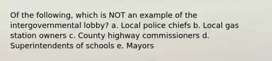 Of the following, which is NOT an example of the intergovernmental lobby? a. Local police chiefs b. Local gas station owners c. County highway commissioners d. Superintendents of schools e. Mayors