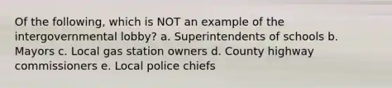 Of the following, which is NOT an example of the intergovernmental lobby? a. Superintendents of schools b. Mayors c. Local gas station owners d. County highway commissioners e. Local police chiefs