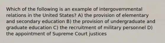 Which of the following is an example of intergovernmental relations in the United States? A) the provision of elementary and secondary education B) the provision of undergraduate and graduate education C) the recruitment of military personnel D) the appointment of Supreme Court justices