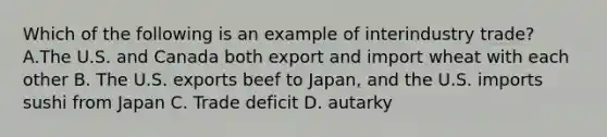 Which of the following is an example of interindustry trade? A.The U.S. and Canada both export and import wheat with each other B. The U.S. exports beef to Japan, and the U.S. imports sushi from Japan C. Trade deficit D. autarky