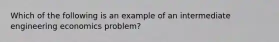 Which of the following is an example of an intermediate engineering economics problem?