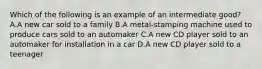 Which of the following is an example of an intermediate good? A.A new car sold to a family B.A metal-stamping machine used to produce cars sold to an automaker C.A new CD player sold to an automaker for installation in a car D.A new CD player sold to a teenager