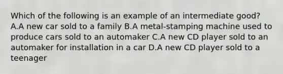 Which of the following is an example of an intermediate good? A.A new car sold to a family B.A metal-stamping machine used to produce cars sold to an automaker C.A new CD player sold to an automaker for installation in a car D.A new CD player sold to a teenager