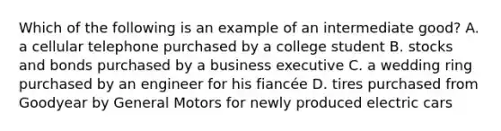 Which of the following is an example of an intermediate good? A. a cellular telephone purchased by a college student B. stocks and bonds purchased by a business executive C. a wedding ring purchased by an engineer for his fiancée D. tires purchased from Goodyear by General Motors for newly produced electric cars
