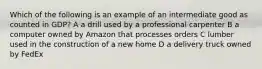 Which of the following is an example of an intermediate good as counted in GDP? A a drill used by a professional carpenter B a computer owned by Amazon that processes orders C lumber used in the construction of a new home D a delivery truck owned by FedEx