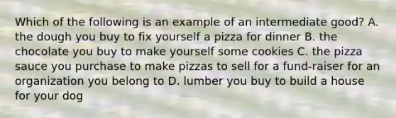 Which of the following is an example of an intermediate good? A. the dough you buy to fix yourself a pizza for dinner B. the chocolate you buy to make yourself some cookies C. the pizza sauce you purchase to make pizzas to sell for a fund-raiser for an organization you belong to D. lumber you buy to build a house for your dog