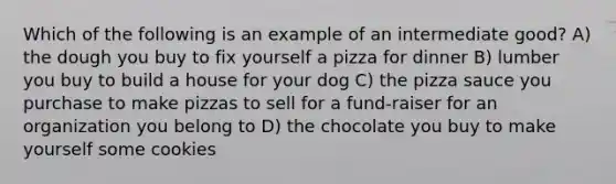 Which of the following is an example of an intermediate good? A) the dough you buy to fix yourself a pizza for dinner B) lumber you buy to build a house for your dog C) the pizza sauce you purchase to make pizzas to sell for a fund-raiser for an organization you belong to D) the chocolate you buy to make yourself some cookies