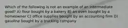 Which of the following is not an example of an intermediate good? A) flour bought by a bakery B) an oven bought by a homeowner C) office supplies bought by an accounting firm D) gasoline bought by a trucking company