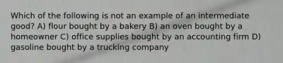 Which of the following is not an example of an intermediate good? A) flour bought by a bakery B) an oven bought by a homeowner C) office supplies bought by an accounting firm D) gasoline bought by a trucking company