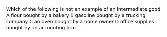 Which of the following is not an example of an intermediate good A flour bought by a bakery B gasoline bought by a trucking company C an oven bought by a home owner D office supplies bought by an accounting firm